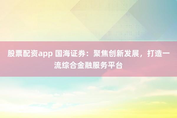 股票配资app 国海证券：聚焦创新发展，打造一流综合金融服务平台