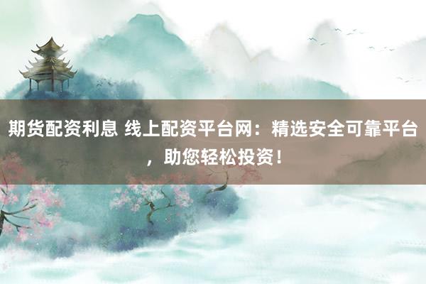 期货配资利息 线上配资平台网：精选安全可靠平台，助您轻松投资！