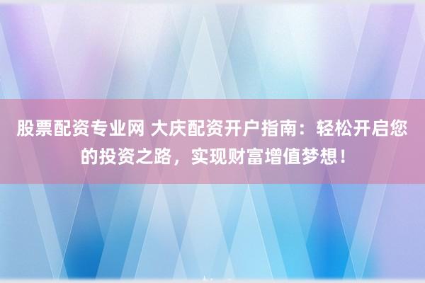 股票配资专业网 大庆配资开户指南：轻松开启您的投资之路，实现财富增值梦想！