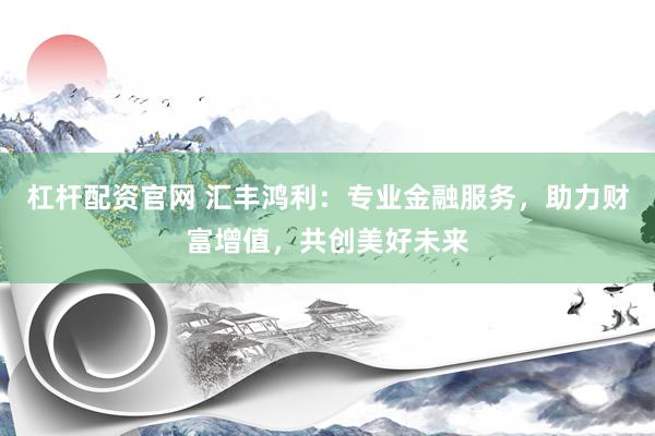 杠杆配资官网 汇丰鸿利：专业金融服务，助力财富增值，共创美好未来