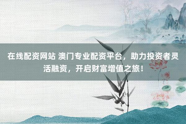 在线配资网站 澳门专业配资平台，助力投资者灵活融资，开启财富增值之旅！