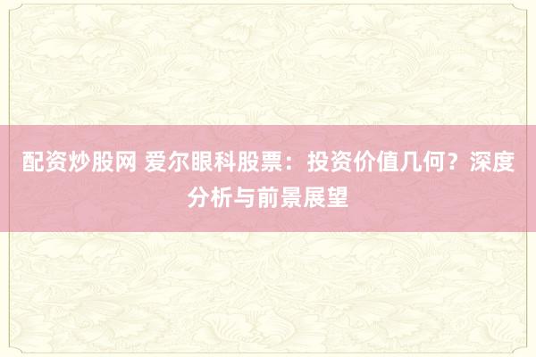 配资炒股网 爱尔眼科股票：投资价值几何？深度分析与前景展望