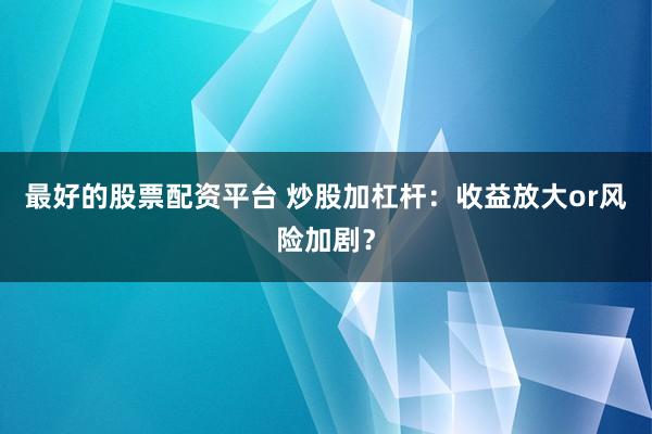 最好的股票配资平台 炒股加杠杆：收益放大or风险加剧？