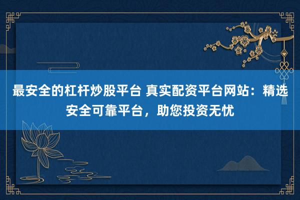 最安全的杠杆炒股平台 真实配资平台网站：精选安全可靠平台，助您投资无忧