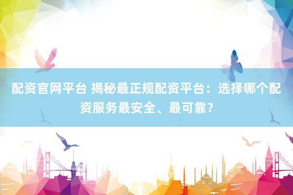 配资官网平台 揭秘最正规配资平台：选择哪个配资服务最安全、最可靠？