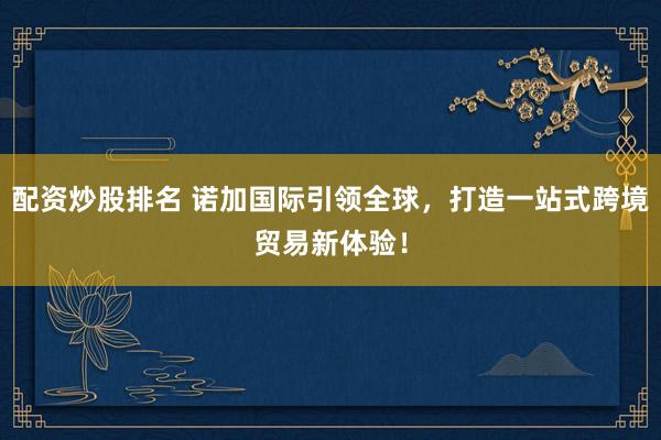 配资炒股排名 诺加国际引领全球，打造一站式跨境贸易新体验！