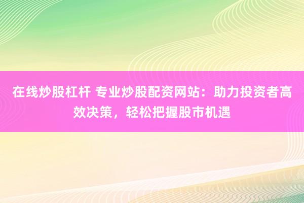 在线炒股杠杆 专业炒股配资网站：助力投资者高效决策，轻松把握股市机遇