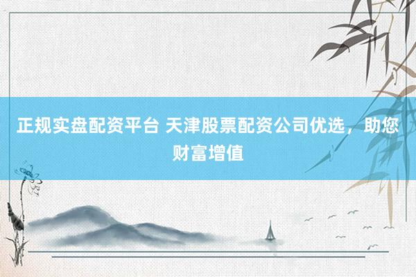 正规实盘配资平台 天津股票配资公司优选，助您财富增值