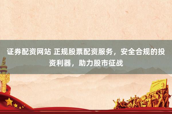 证券配资网站 正规股票配资服务，安全合规的投资利器，助力股市征战