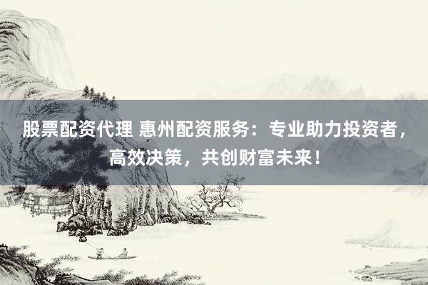 股票配资代理 惠州配资服务：专业助力投资者，高效决策，共创财富未来！