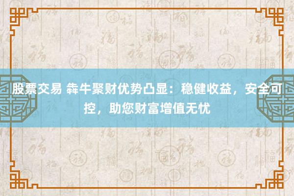 股票交易 犇牛聚财优势凸显：稳健收益，安全可控，助您财富增值无忧