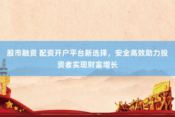 股市融资 配资开户平台新选择，安全高效助力投资者实现财富增长