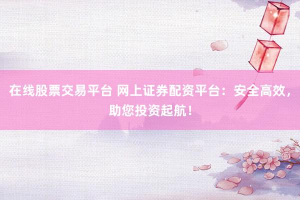 在线股票交易平台 网上证券配资平台：安全高效，助您投资起航！