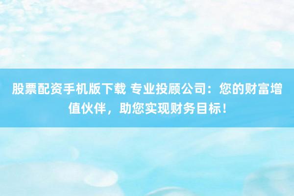 股票配资手机版下载 专业投顾公司：您的财富增值伙伴，助您实现财务目标！