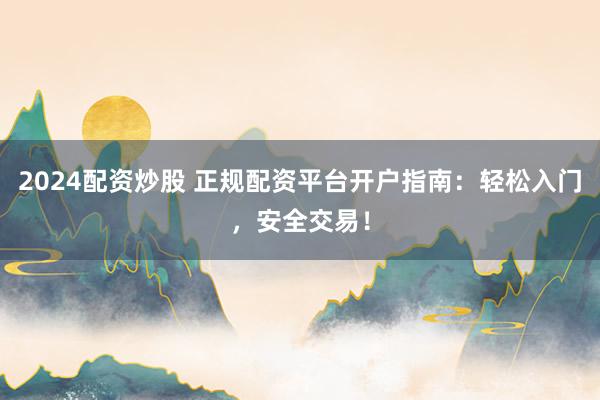 2024配资炒股 正规配资平台开户指南：轻松入门，安全交易！