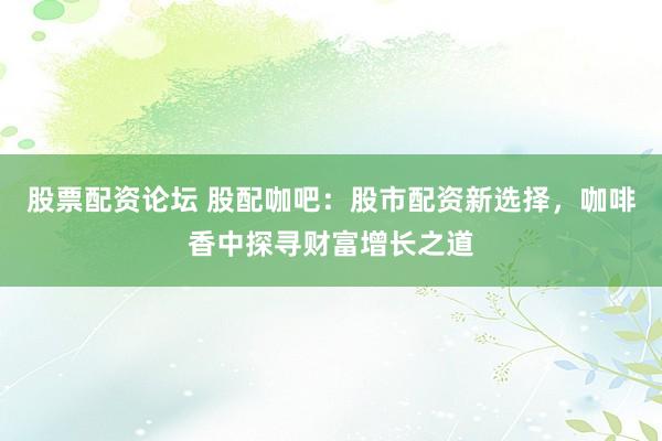 股票配资论坛 股配咖吧：股市配资新选择，咖啡香中探寻财富增长之道