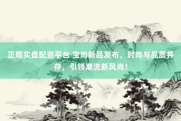 正规实盘配资平台 宝尚新品发布，时尚与品质并存，引领潮流新风尚！