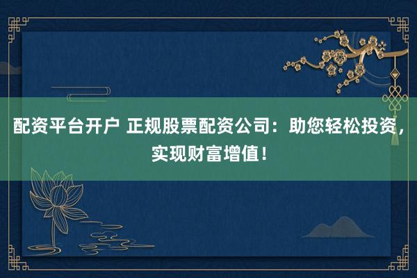 配资平台开户 正规股票配资公司：助您轻松投资，实现财富增值！