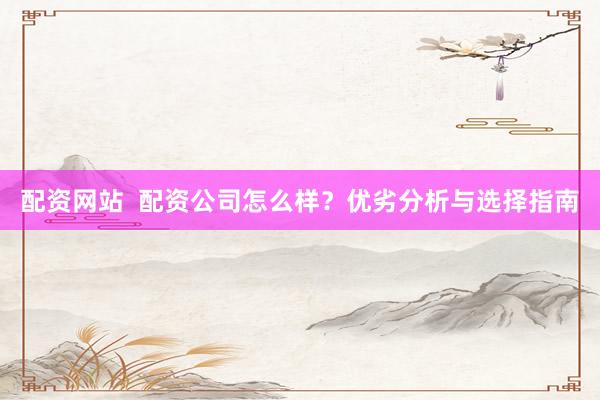 配资网站  配资公司怎么样？优劣分析与选择指南