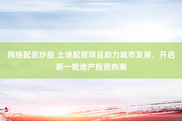 网络配资炒股 土地配资项目助力城市发展，开启新一轮地产投资热潮