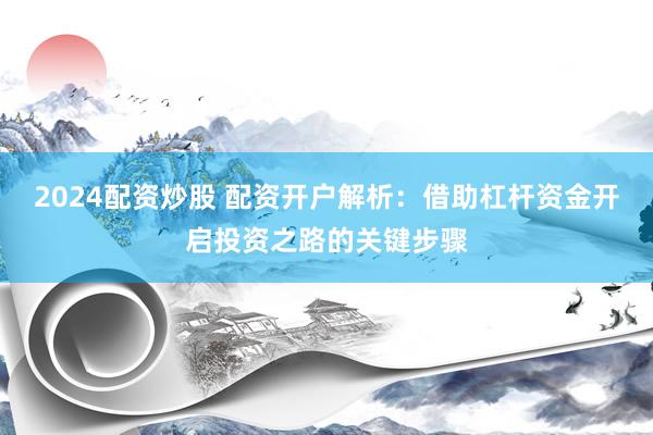 2024配资炒股 配资开户解析：借助杠杆资金开启投资之路的关键步骤