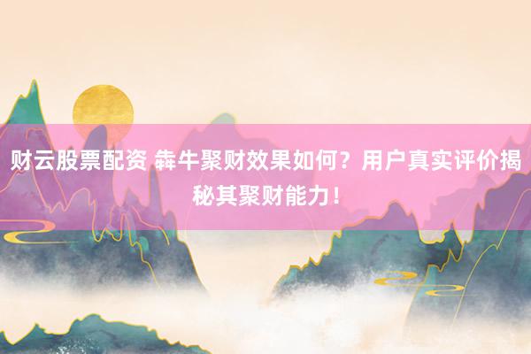 财云股票配资 犇牛聚财效果如何？用户真实评价揭秘其聚财能力！