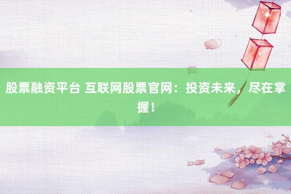 股票融资平台 互联网股票官网：投资未来，尽在掌握！