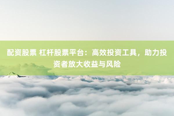 配资股票 杠杆股票平台：高效投资工具，助力投资者放大收益与风险