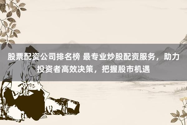 股票配资公司排名榜 最专业炒股配资服务，助力投资者高效决策，把握股市机遇