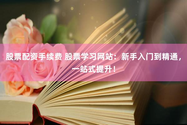 股票配资手续费 股票学习网站：新手入门到精通，一站式提升！