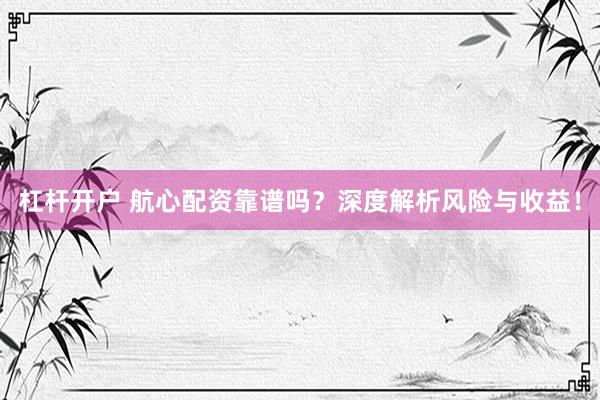 杠杆开户 航心配资靠谱吗？深度解析风险与收益！