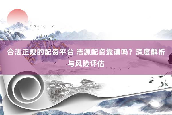 合法正规的配资平台 浩源配资靠谱吗？深度解析与风险评估