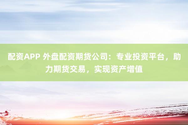 配资APP 外盘配资期货公司：专业投资平台，助力期货交易，实现资产增值