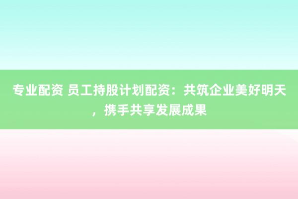 专业配资 员工持股计划配资：共筑企业美好明天，携手共享发展成果