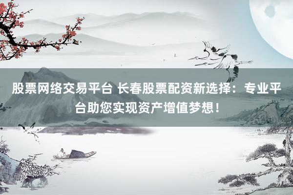股票网络交易平台 长春股票配资新选择：专业平台助您实现资产增值梦想！