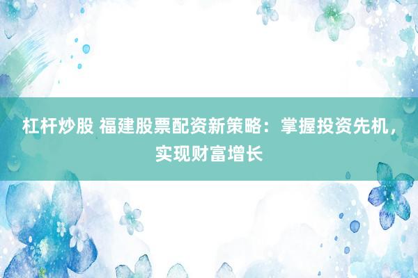 杠杆炒股 福建股票配资新策略：掌握投资先机，实现财富增长