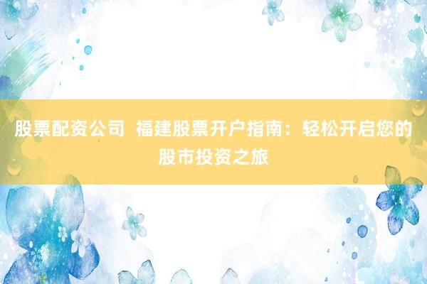 股票配资公司  福建股票开户指南：轻松开启您的股市投资之旅