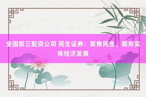 全国前三配资公司 民生证券：聚焦民生，服务实体经济发展