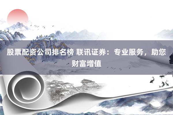 股票配资公司排名榜 联讯证券：专业服务，助您财富增值