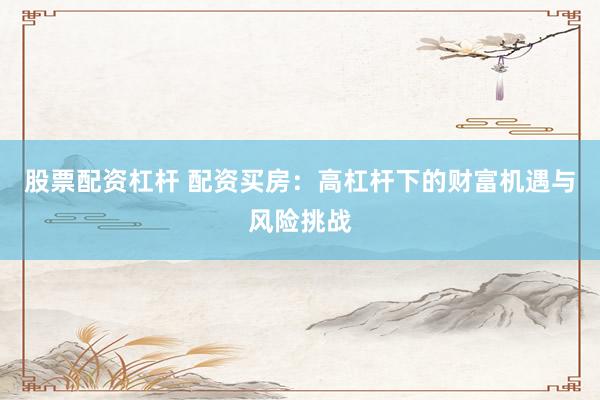 股票配资杠杆 配资买房：高杠杆下的财富机遇与风险挑战