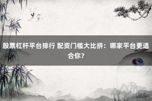 股票杠杆平台排行 配资门槛大比拼：哪家平台更适合你？
