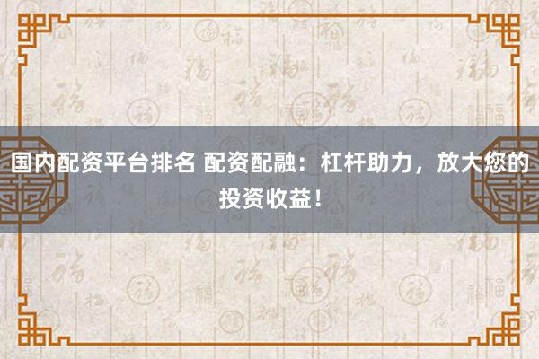 国内配资平台排名 配资配融：杠杆助力，放大您的投资收益！