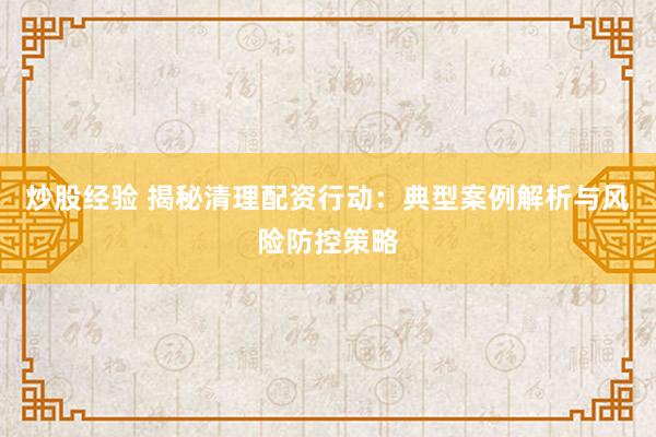 炒股经验 揭秘清理配资行动：典型案例解析与风险防控策略