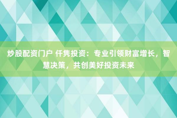 炒股配资门户 仟隽投资：专业引领财富增长，智慧决策，共创美好投资未来