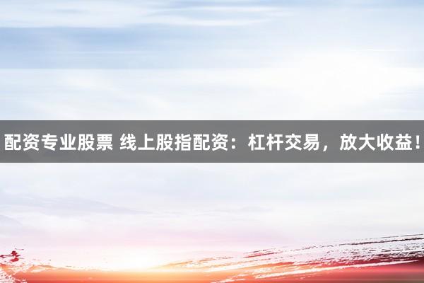 配资专业股票 线上股指配资：杠杆交易，放大收益！