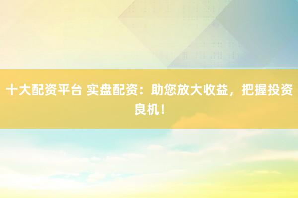 十大配资平台 实盘配资：助您放大收益，把握投资良机！