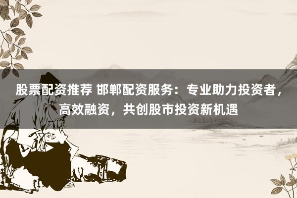 股票配资推荐 邯郸配资服务：专业助力投资者，高效融资，共创股市投资新机遇