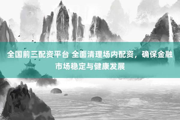 全国前三配资平台 全面清理场内配资，确保金融市场稳定与健康发展