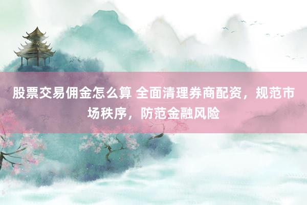 股票交易佣金怎么算 全面清理券商配资，规范市场秩序，防范金融风险