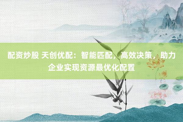 配资炒股 天创优配：智能匹配，高效决策，助力企业实现资源最优化配置